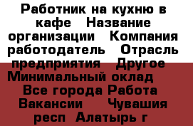 Работник на кухню в кафе › Название организации ­ Компания-работодатель › Отрасль предприятия ­ Другое › Минимальный оклад ­ 1 - Все города Работа » Вакансии   . Чувашия респ.,Алатырь г.